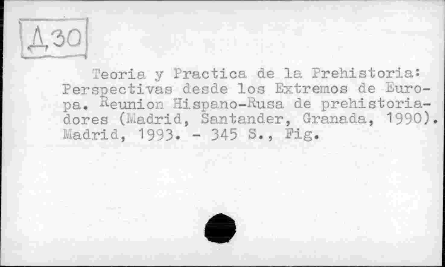 ﻿Teoria у Practica de la Prehistories Perspectives desde los Extremes de Europe. Reunion Hispano-Rusa de prehistoria-dores (Madrid, Santander, Granada, 1990). Madrid, 1993« - 345 S., Pig.